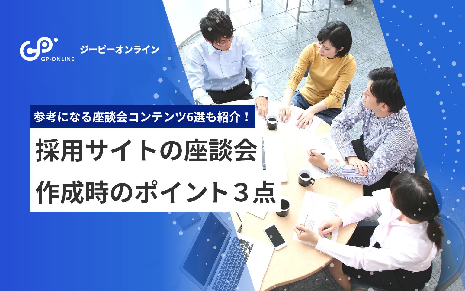 採用サイトに座談会が必要な理由！社員を魅力的に伝える作成方法やポイントを実例交えて紹介